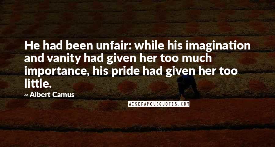 Albert Camus Quotes: He had been unfair: while his imagination and vanity had given her too much importance, his pride had given her too little.