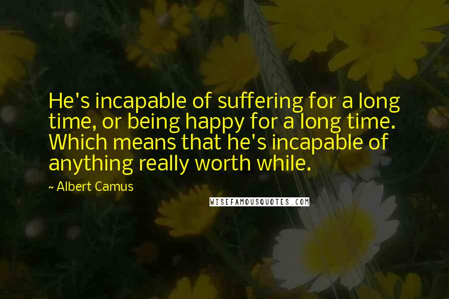 Albert Camus Quotes: He's incapable of suffering for a long time, or being happy for a long time. Which means that he's incapable of anything really worth while.
