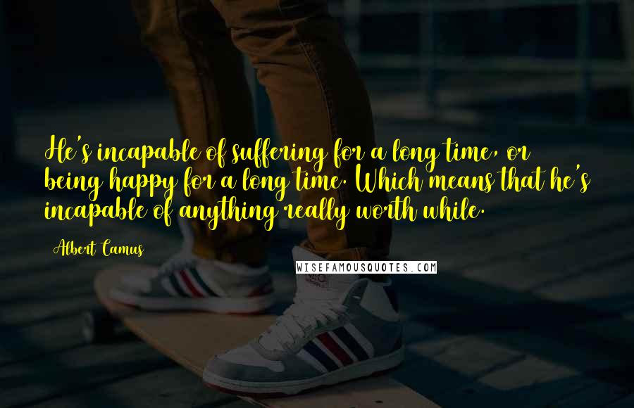 Albert Camus Quotes: He's incapable of suffering for a long time, or being happy for a long time. Which means that he's incapable of anything really worth while.