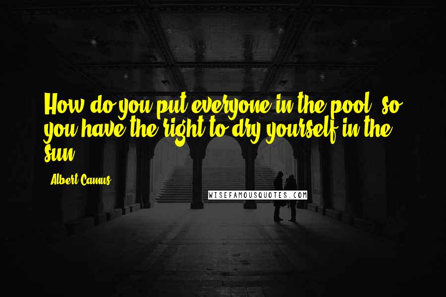 Albert Camus Quotes: How do you put everyone in the pool, so you have the right to dry yourself in the sun?