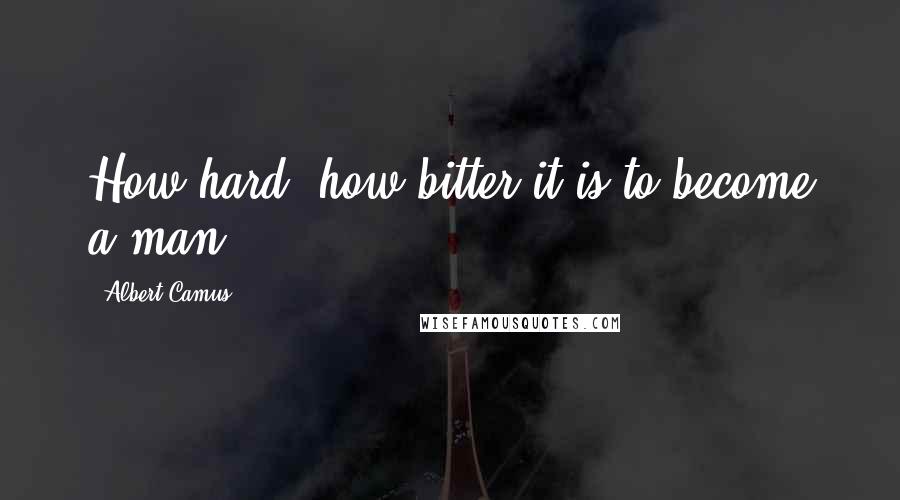 Albert Camus Quotes: How hard, how bitter it is to become a man!