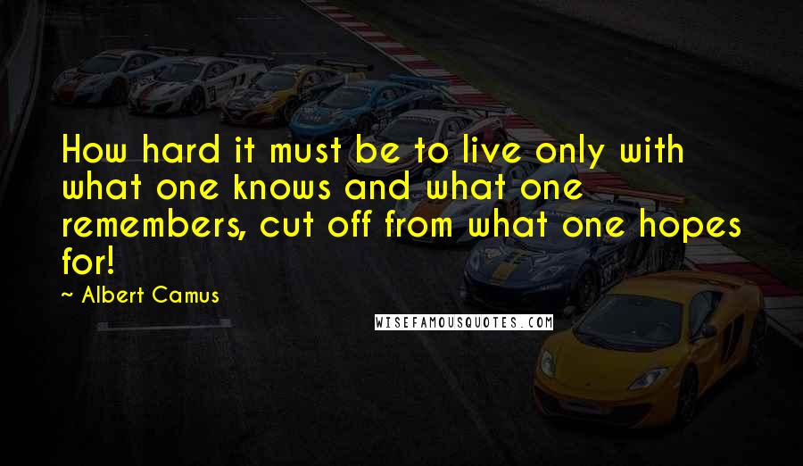 Albert Camus Quotes: How hard it must be to live only with what one knows and what one remembers, cut off from what one hopes for!