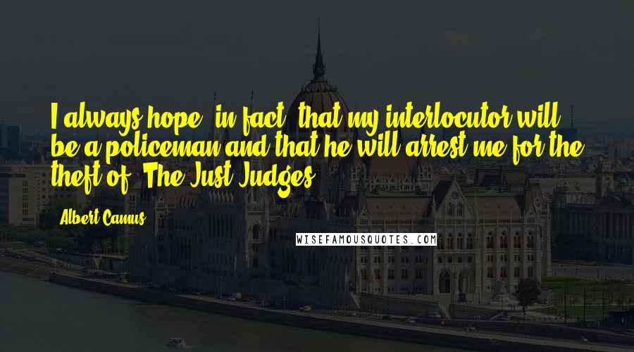 Albert Camus Quotes: I always hope, in fact, that my interlocutor will be a policeman and that he will arrest me for the theft of 'The Just Judges'".