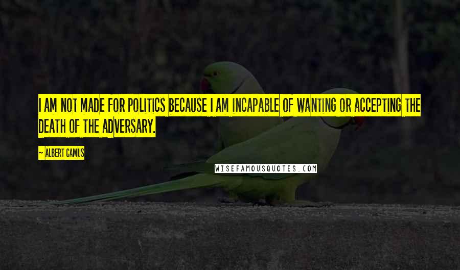 Albert Camus Quotes: I am not made for politics because I am incapable of wanting or accepting the death of the adversary.