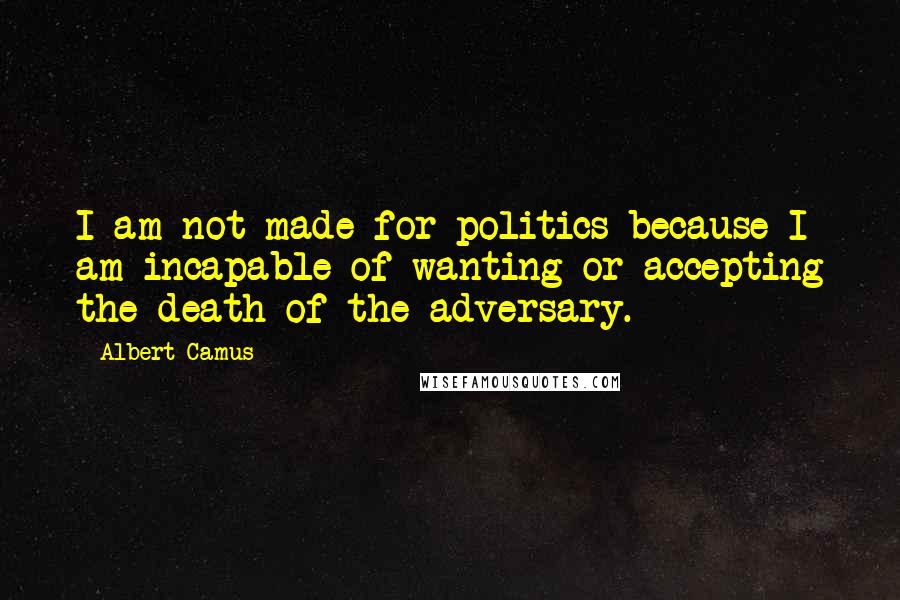 Albert Camus Quotes: I am not made for politics because I am incapable of wanting or accepting the death of the adversary.