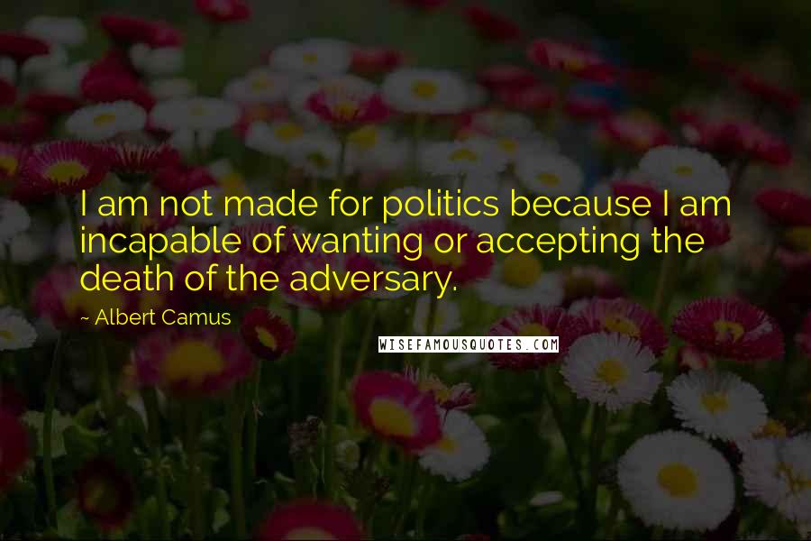 Albert Camus Quotes: I am not made for politics because I am incapable of wanting or accepting the death of the adversary.