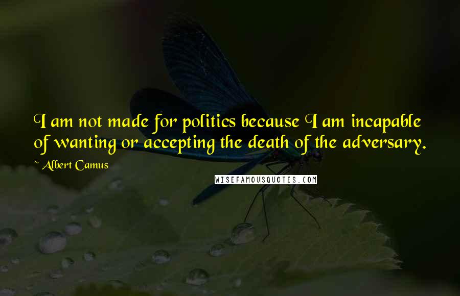 Albert Camus Quotes: I am not made for politics because I am incapable of wanting or accepting the death of the adversary.