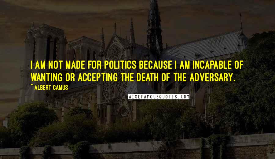 Albert Camus Quotes: I am not made for politics because I am incapable of wanting or accepting the death of the adversary.