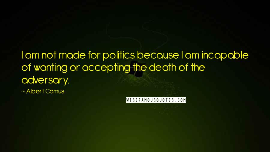 Albert Camus Quotes: I am not made for politics because I am incapable of wanting or accepting the death of the adversary.