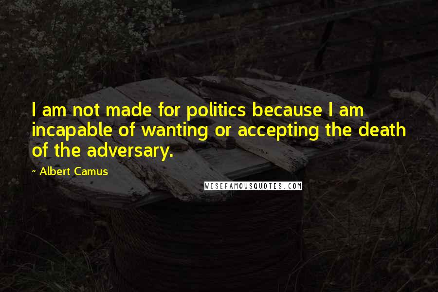 Albert Camus Quotes: I am not made for politics because I am incapable of wanting or accepting the death of the adversary.