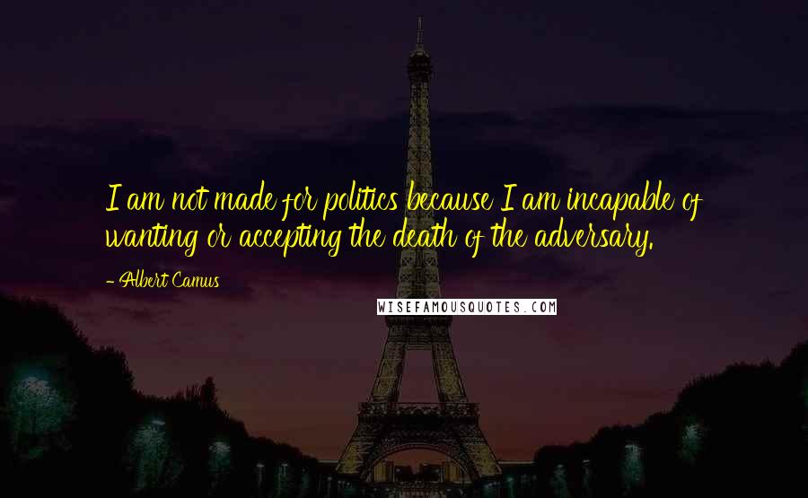 Albert Camus Quotes: I am not made for politics because I am incapable of wanting or accepting the death of the adversary.