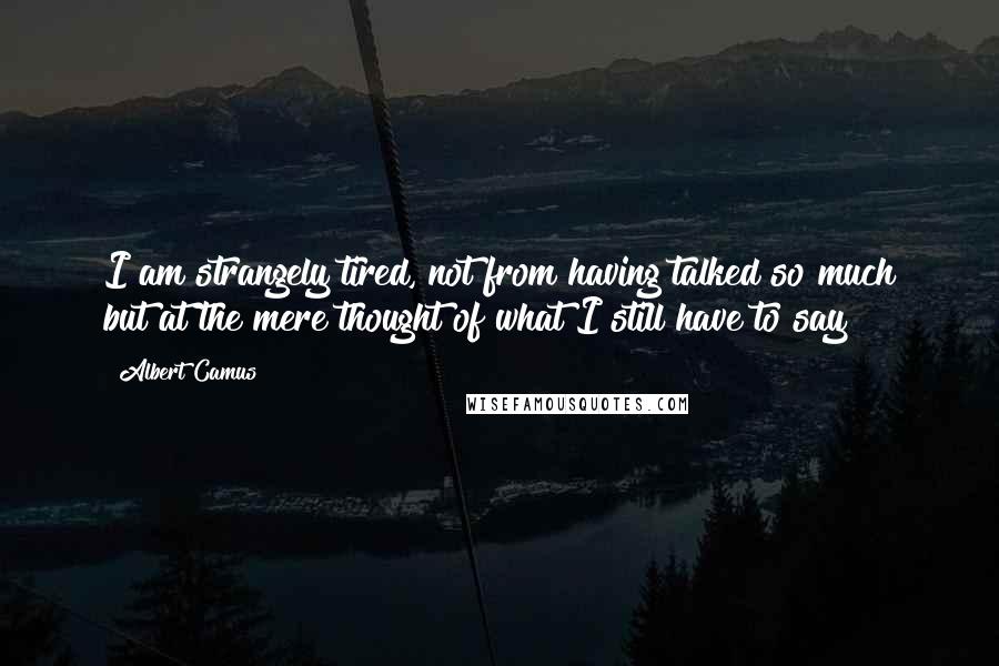 Albert Camus Quotes: I am strangely tired, not from having talked so much but at the mere thought of what I still have to say