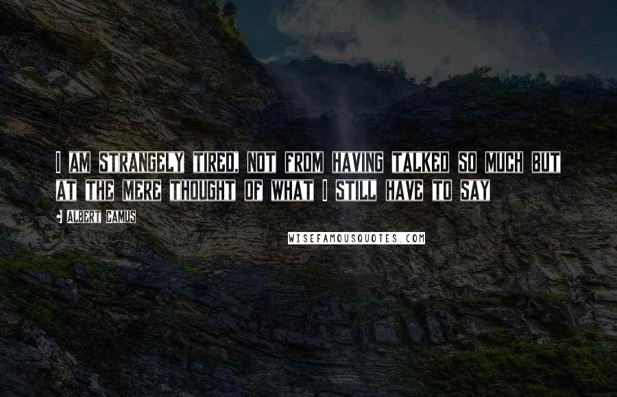 Albert Camus Quotes: I am strangely tired, not from having talked so much but at the mere thought of what I still have to say