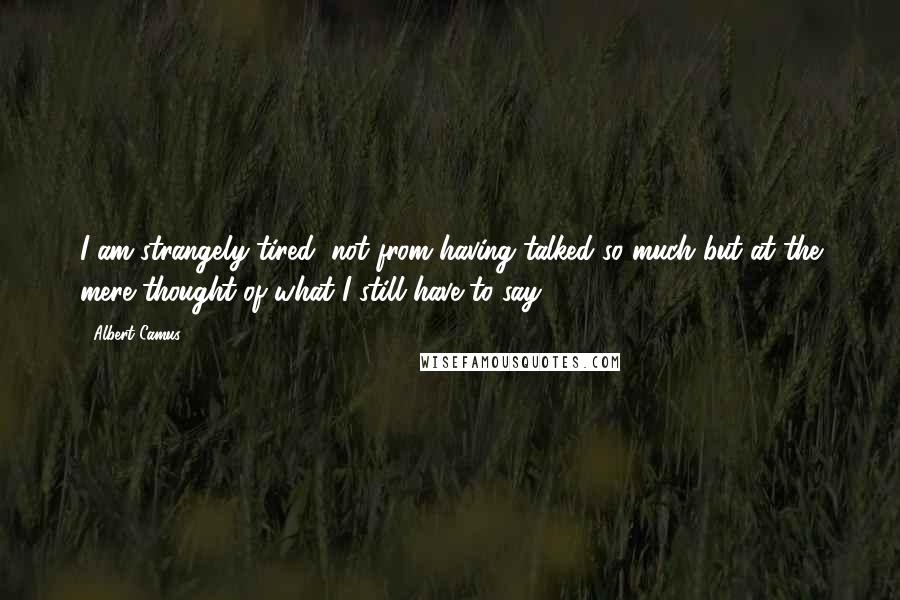 Albert Camus Quotes: I am strangely tired, not from having talked so much but at the mere thought of what I still have to say