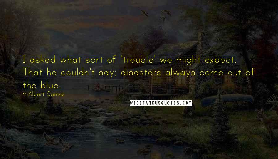 Albert Camus Quotes: I asked what sort of 'trouble' we might expect. That he couldn't say; disasters always come out of the blue.