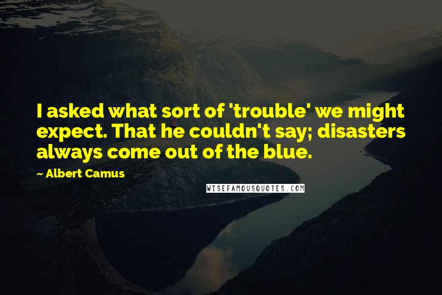 Albert Camus Quotes: I asked what sort of 'trouble' we might expect. That he couldn't say; disasters always come out of the blue.