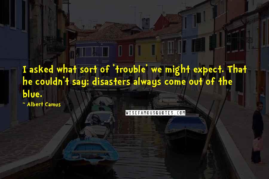 Albert Camus Quotes: I asked what sort of 'trouble' we might expect. That he couldn't say; disasters always come out of the blue.