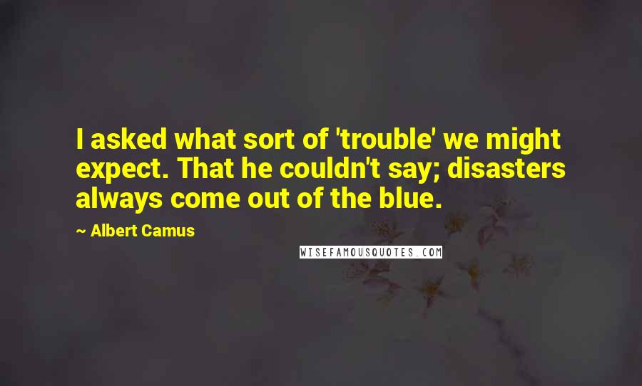 Albert Camus Quotes: I asked what sort of 'trouble' we might expect. That he couldn't say; disasters always come out of the blue.