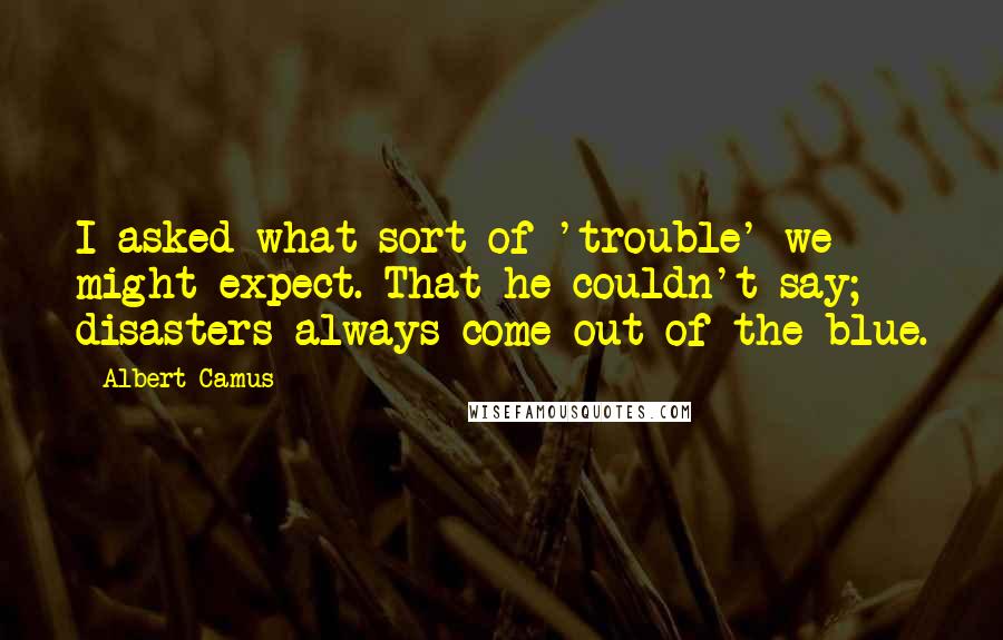 Albert Camus Quotes: I asked what sort of 'trouble' we might expect. That he couldn't say; disasters always come out of the blue.