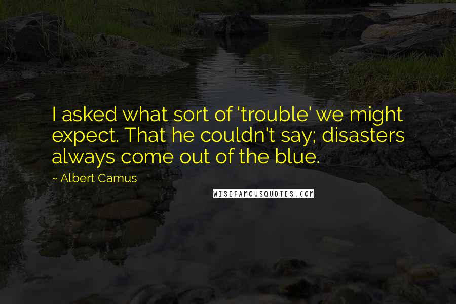 Albert Camus Quotes: I asked what sort of 'trouble' we might expect. That he couldn't say; disasters always come out of the blue.