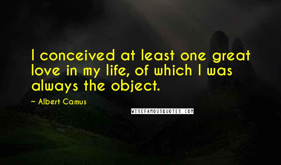 Albert Camus Quotes: I conceived at least one great love in my life, of which I was always the object.