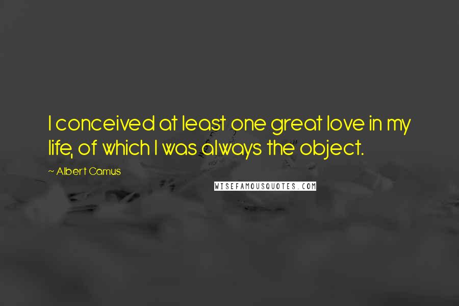 Albert Camus Quotes: I conceived at least one great love in my life, of which I was always the object.