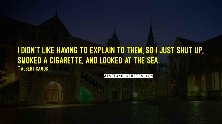 Albert Camus Quotes: I didn't like having to explain to them, so I just shut up, smoked a cigarette, and looked at the sea.