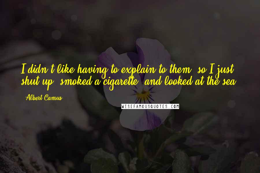 Albert Camus Quotes: I didn't like having to explain to them, so I just shut up, smoked a cigarette, and looked at the sea.