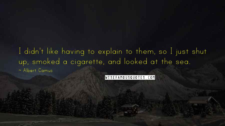 Albert Camus Quotes: I didn't like having to explain to them, so I just shut up, smoked a cigarette, and looked at the sea.