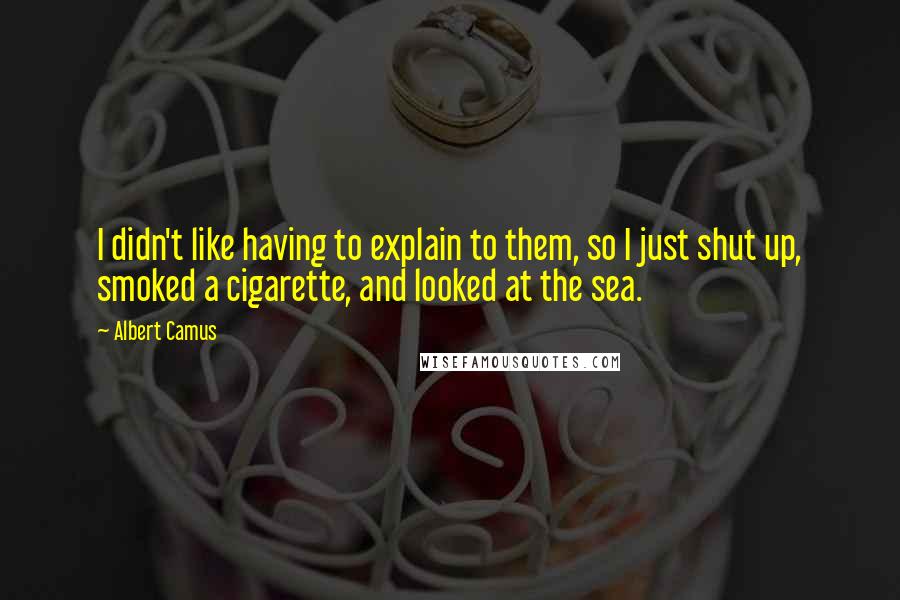 Albert Camus Quotes: I didn't like having to explain to them, so I just shut up, smoked a cigarette, and looked at the sea.