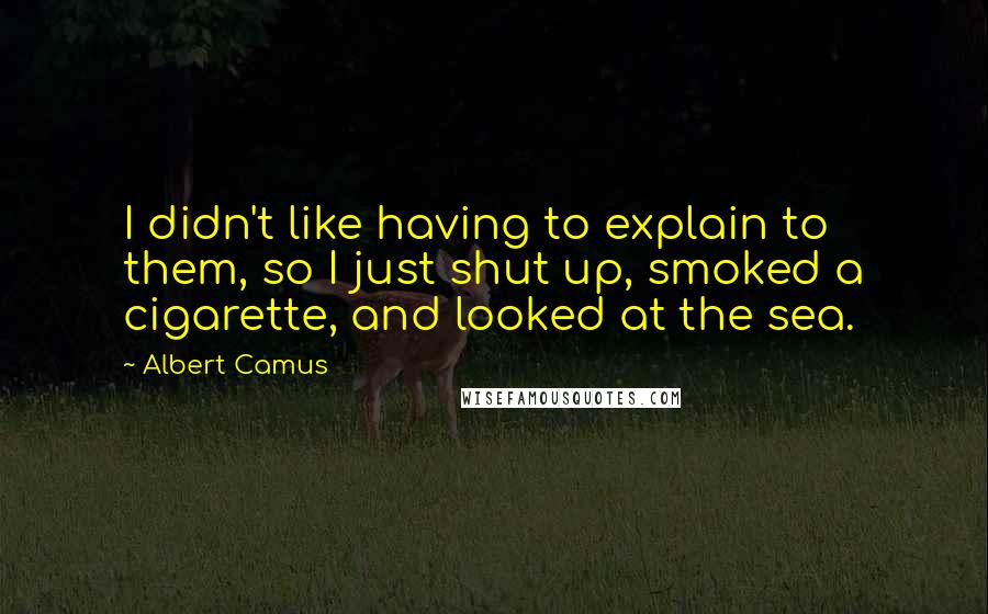 Albert Camus Quotes: I didn't like having to explain to them, so I just shut up, smoked a cigarette, and looked at the sea.