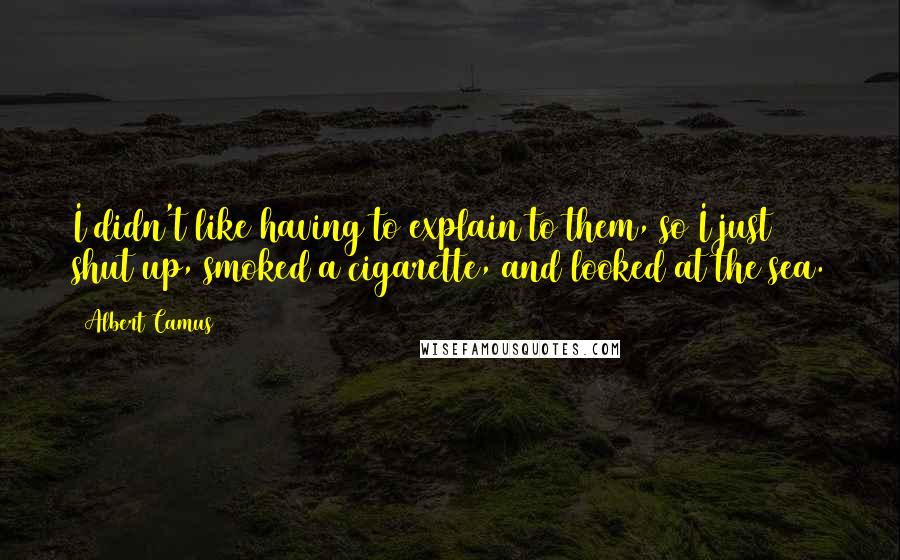 Albert Camus Quotes: I didn't like having to explain to them, so I just shut up, smoked a cigarette, and looked at the sea.