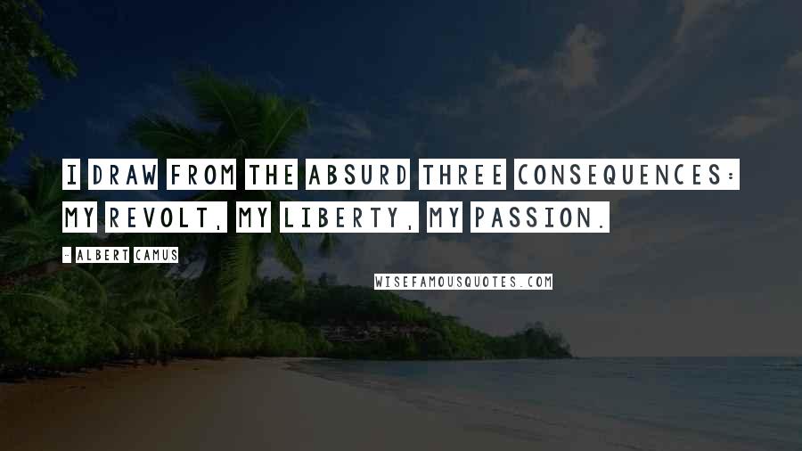 Albert Camus Quotes: I draw from the Absurd three consequences: my revolt, my liberty, my passion.