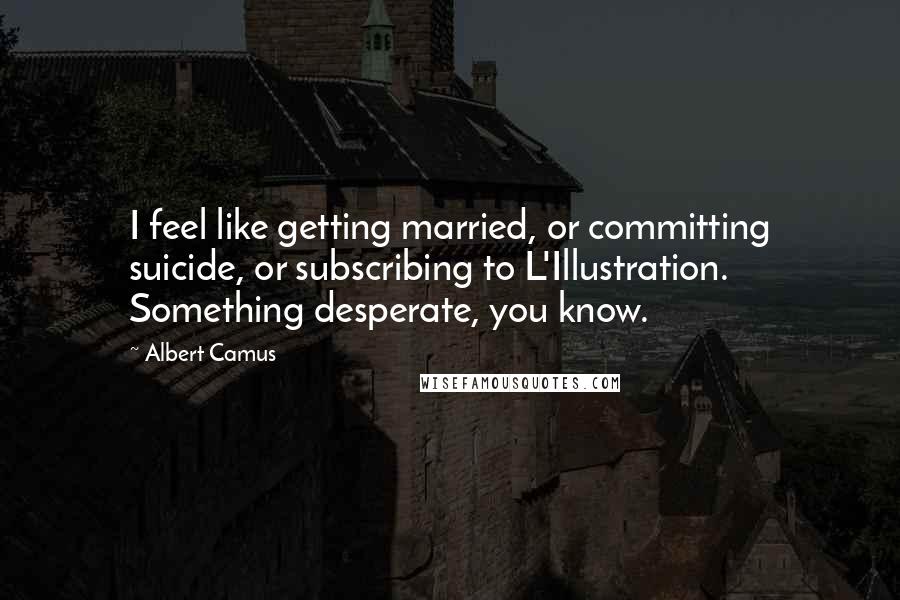 Albert Camus Quotes: I feel like getting married, or committing suicide, or subscribing to L'Illustration. Something desperate, you know.