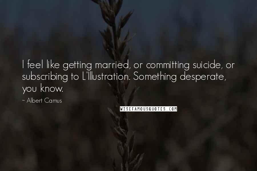 Albert Camus Quotes: I feel like getting married, or committing suicide, or subscribing to L'Illustration. Something desperate, you know.