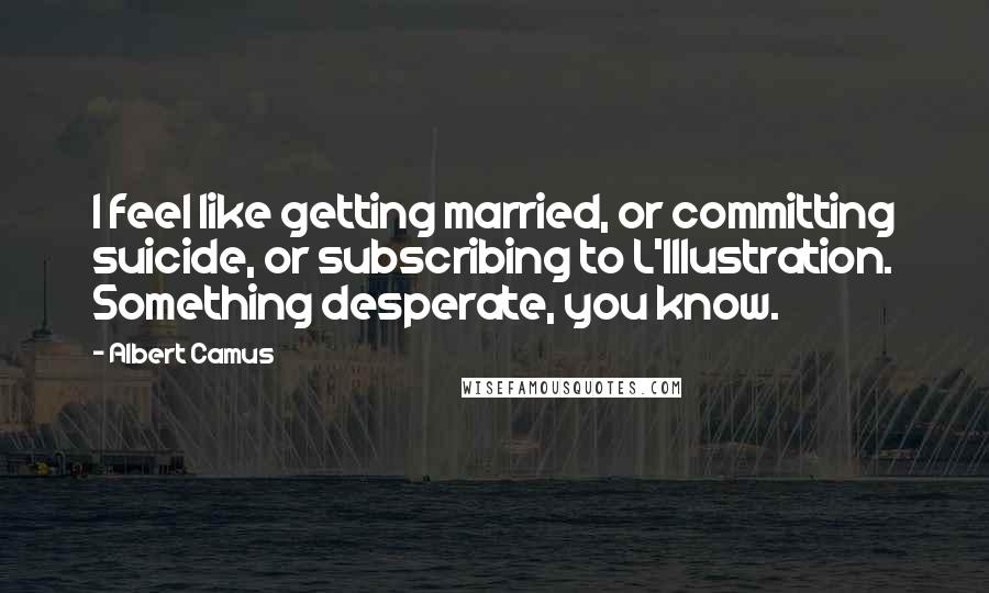 Albert Camus Quotes: I feel like getting married, or committing suicide, or subscribing to L'Illustration. Something desperate, you know.