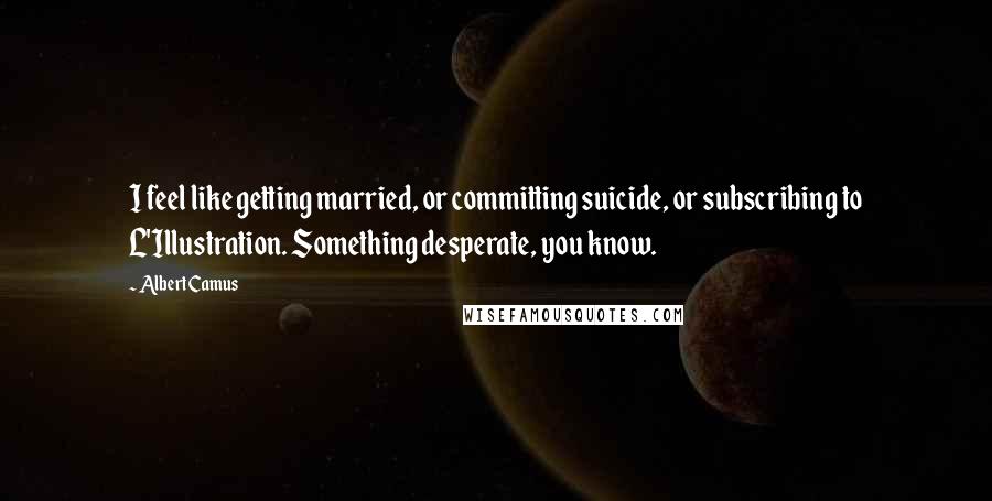 Albert Camus Quotes: I feel like getting married, or committing suicide, or subscribing to L'Illustration. Something desperate, you know.