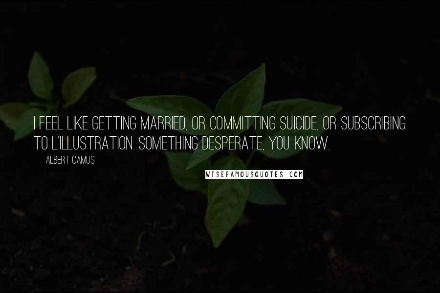 Albert Camus Quotes: I feel like getting married, or committing suicide, or subscribing to L'Illustration. Something desperate, you know.