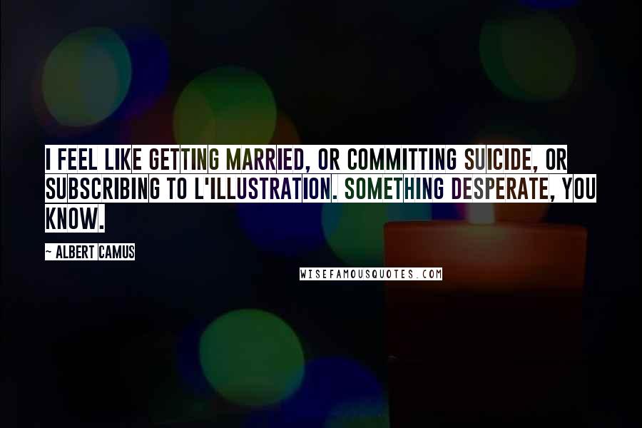 Albert Camus Quotes: I feel like getting married, or committing suicide, or subscribing to L'Illustration. Something desperate, you know.