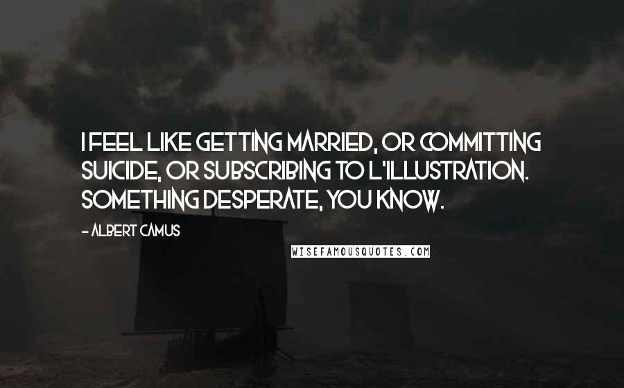 Albert Camus Quotes: I feel like getting married, or committing suicide, or subscribing to L'Illustration. Something desperate, you know.