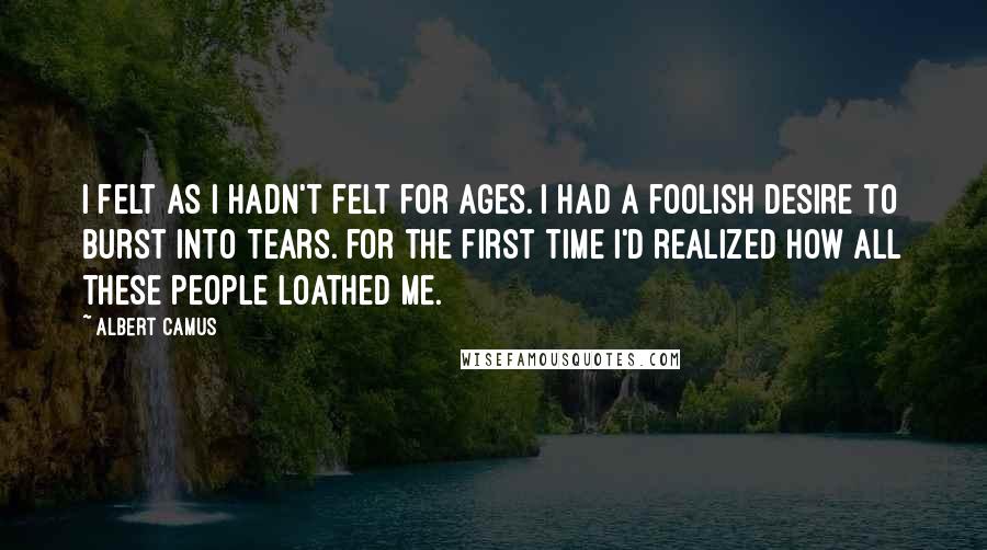 Albert Camus Quotes: I felt as I hadn't felt for ages. I had a foolish desire to burst into tears. for the first time I'd realized how all these people loathed me.