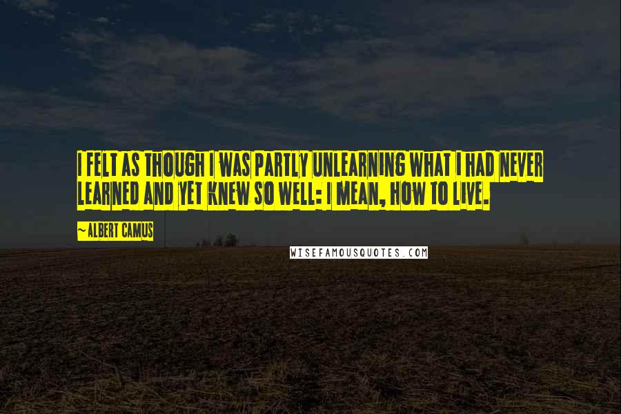 Albert Camus Quotes: I felt as though I was partly unlearning what i had never learned and yet knew so well: I mean, how to live.