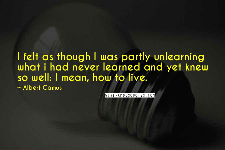 Albert Camus Quotes: I felt as though I was partly unlearning what i had never learned and yet knew so well: I mean, how to live.