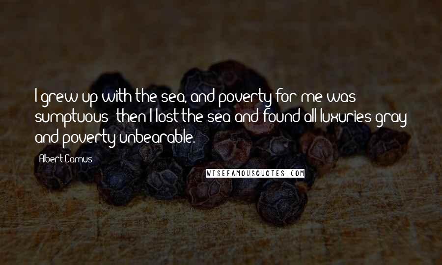 Albert Camus Quotes: I grew up with the sea, and poverty for me was sumptuous; then I lost the sea and found all luxuries gray and poverty unbearable.