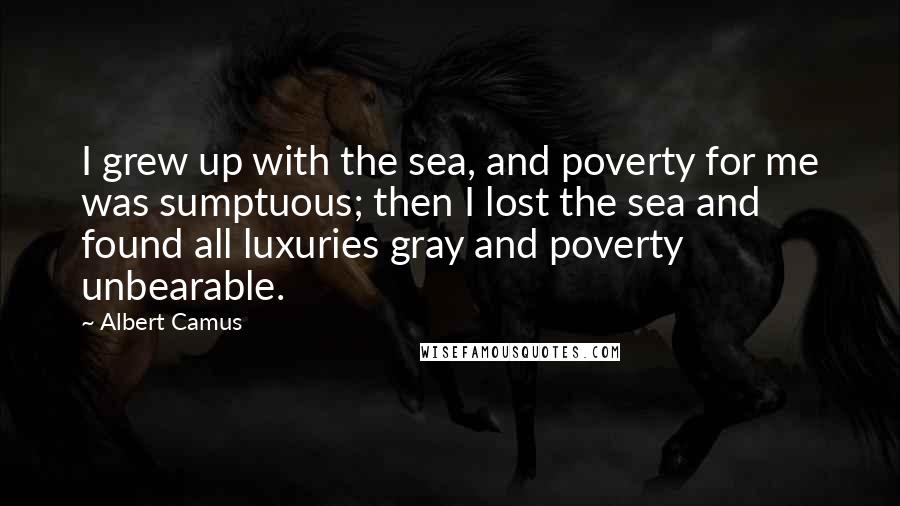 Albert Camus Quotes: I grew up with the sea, and poverty for me was sumptuous; then I lost the sea and found all luxuries gray and poverty unbearable.