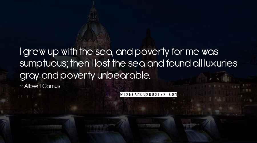 Albert Camus Quotes: I grew up with the sea, and poverty for me was sumptuous; then I lost the sea and found all luxuries gray and poverty unbearable.