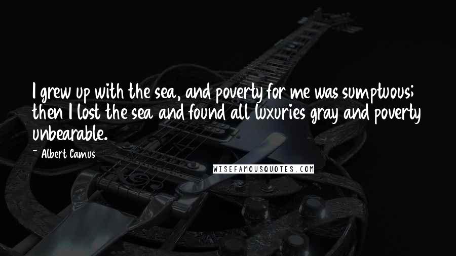 Albert Camus Quotes: I grew up with the sea, and poverty for me was sumptuous; then I lost the sea and found all luxuries gray and poverty unbearable.