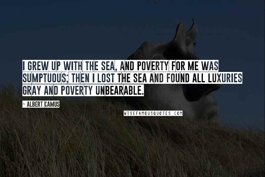 Albert Camus Quotes: I grew up with the sea, and poverty for me was sumptuous; then I lost the sea and found all luxuries gray and poverty unbearable.