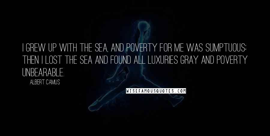 Albert Camus Quotes: I grew up with the sea, and poverty for me was sumptuous; then I lost the sea and found all luxuries gray and poverty unbearable.
