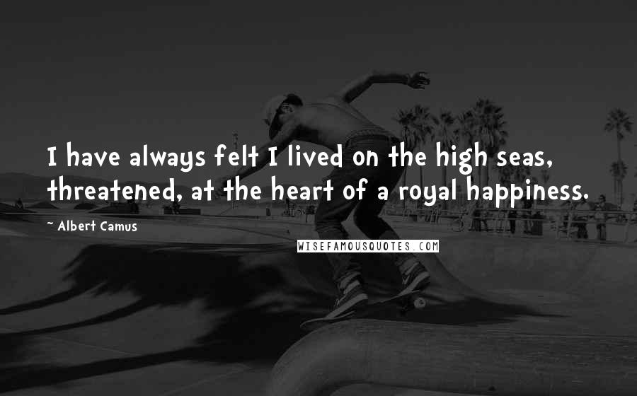 Albert Camus Quotes: I have always felt I lived on the high seas, threatened, at the heart of a royal happiness.